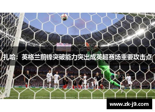 扎哈：英格兰前锋突破能力突出成英超赛场重要攻击点