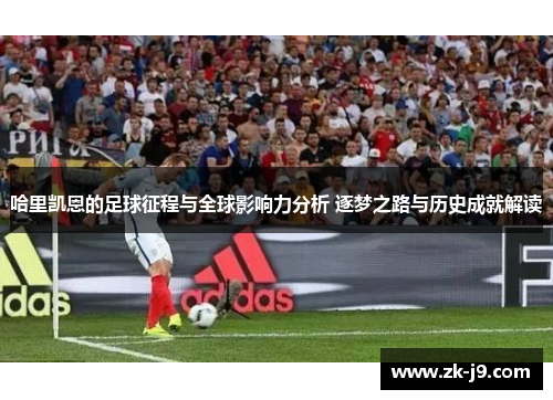 哈里凯恩的足球征程与全球影响力分析 逐梦之路与历史成就解读