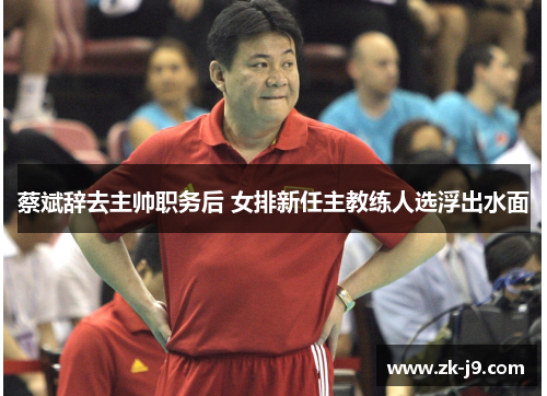 蔡斌辞去主帅职务后 女排新任主教练人选浮出水面 蔡斌辞去主帅职务后 女排新任主教练人选浮出水面