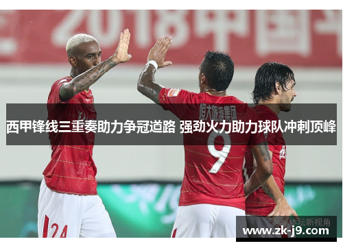 西甲锋线三重奏助力争冠道路 强劲火力助力球队冲刺顶峰