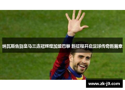 纳瓦斯告别皇马三连冠辉煌加盟巴黎 新征程开启足球传奇新篇章